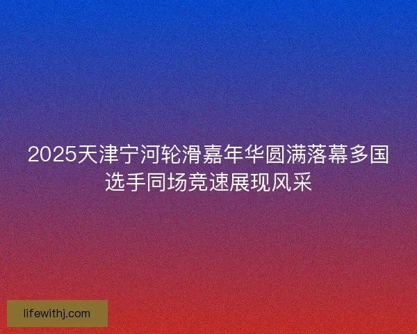 2025天津宁河轮滑嘉年华圆满落幕多国选手同场竞速展现风采