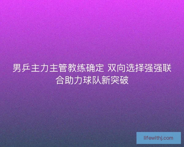 男乒主力主管教练确定 双向选择强强联合助力球队新突破