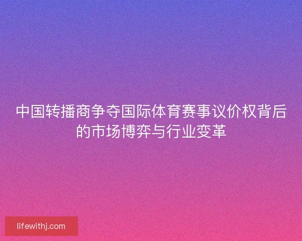 中国转播商争夺国际体育赛事议价权背后的市场博弈与行业变革