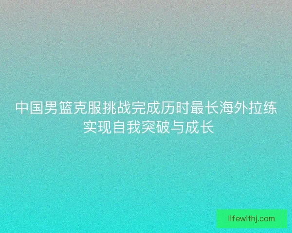 中国男篮克服挑战完成历时最长海外拉练 实现自我突破与成长
