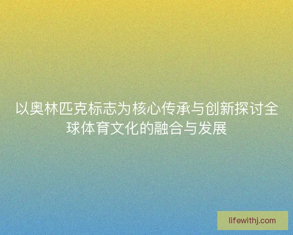 以奥林匹克标志为核心传承与创新探讨全球体育文化的融合与发展