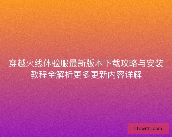 穿越火线体验服最新版本下载攻略与安装教程全解析更多更新内容详解