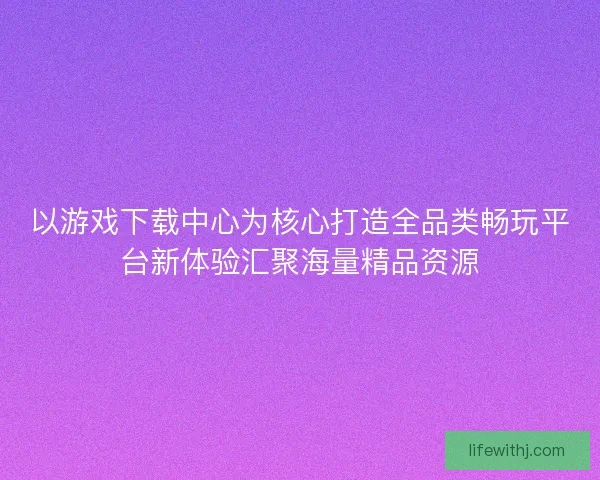 以游戏下载中心为核心打造全品类畅玩平台新体验汇聚海量精品资源