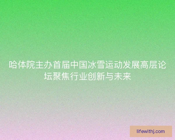 哈体院主办首届中国冰雪运动发展高层论坛聚焦行业创新与未来