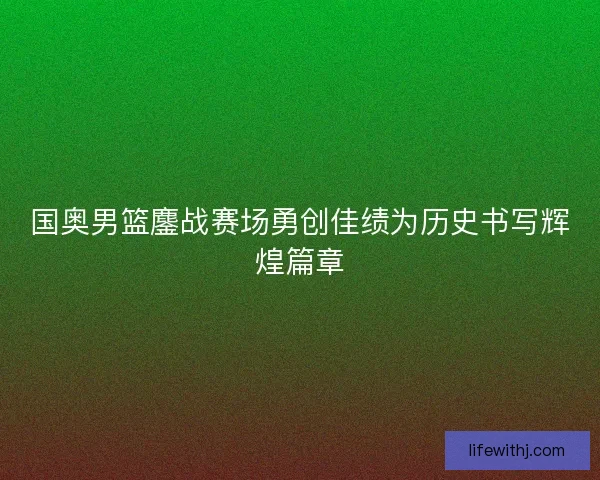 国奥男篮鏖战赛场勇创佳绩为历史书写辉煌篇章