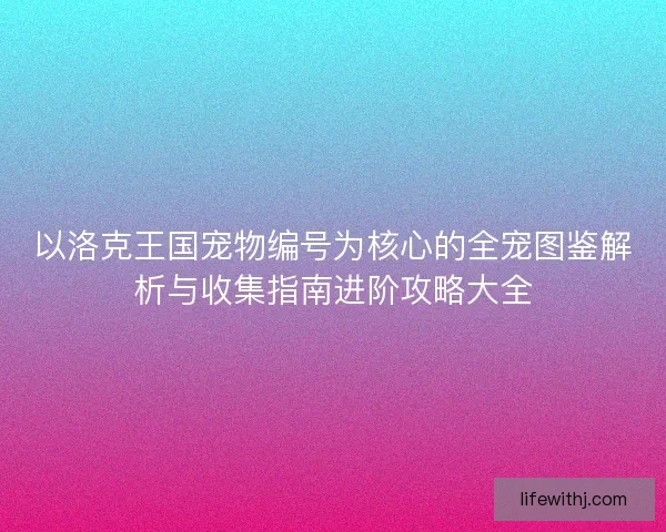 以洛克王国宠物编号为核心的全宠图鉴解析与收集指南进阶攻略大全